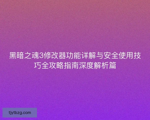 黑暗之魂3修改器功能详解与安全使用技巧全攻略指南深度解析篇