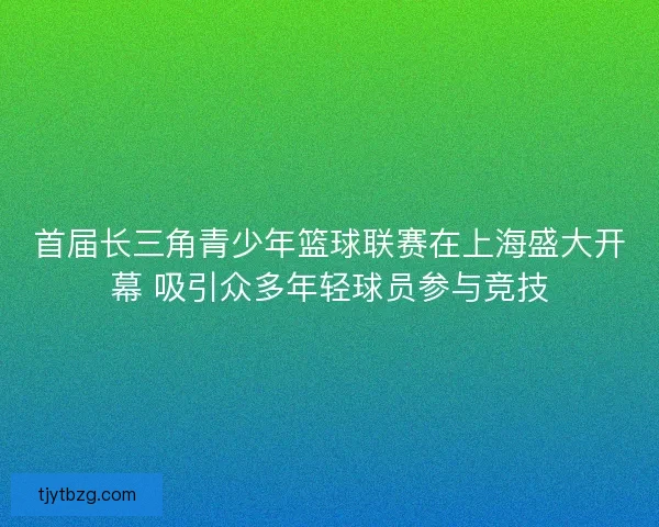 首届长三角青少年篮球联赛在上海盛大开幕 吸引众多年轻球员参与竞技