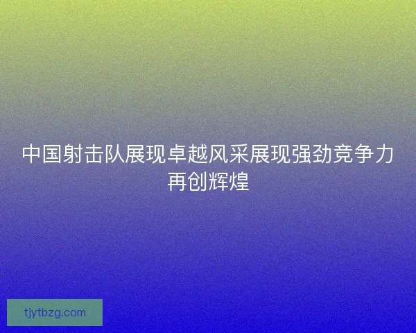 中国射击队展现卓越风采展现强劲竞争力再创辉煌